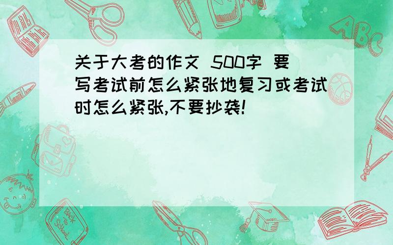 关于大考的作文 500字 要写考试前怎么紧张地复习或考试时怎么紧张,不要抄袭!