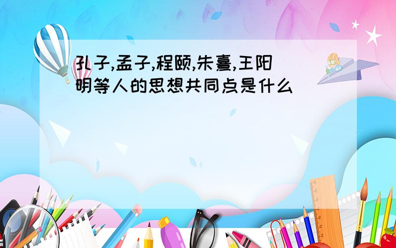 孔子,孟子,程颐,朱熹,王阳明等人的思想共同点是什么