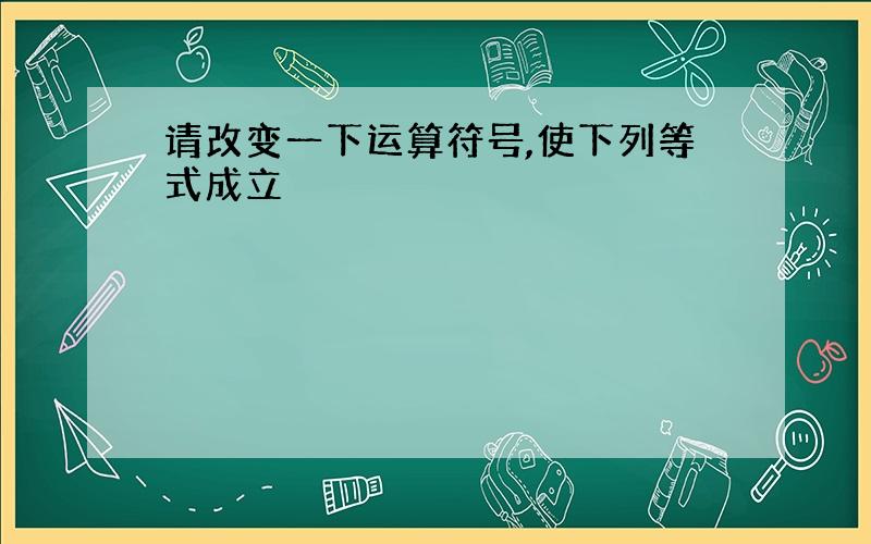 请改变一下运算符号,使下列等式成立