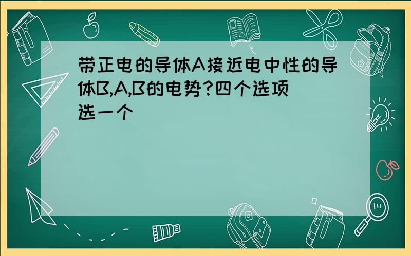 带正电的导体A接近电中性的导体B,A,B的电势?四个选项选一个