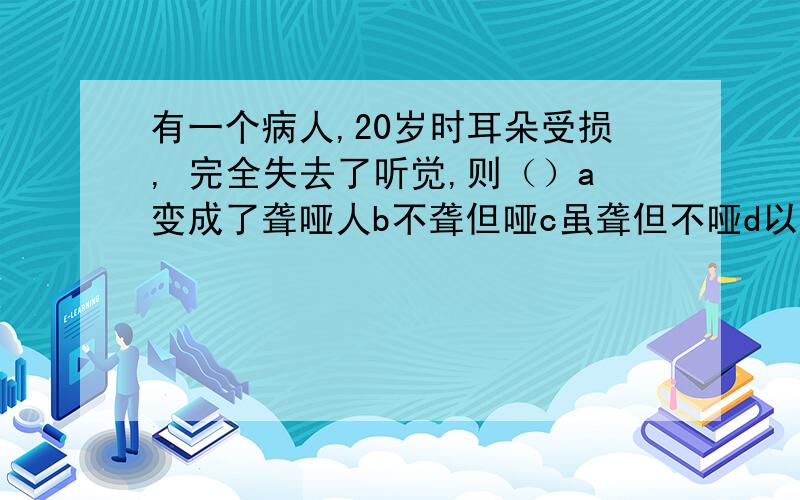 有一个病人,20岁时耳朵受损, 完全失去了听觉,则（）a变成了聋哑人b不聋但哑c虽聋但不哑d以上都有可能