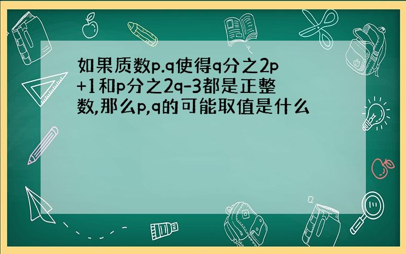 如果质数p.q使得q分之2p+1和p分之2q-3都是正整数,那么p,q的可能取值是什么