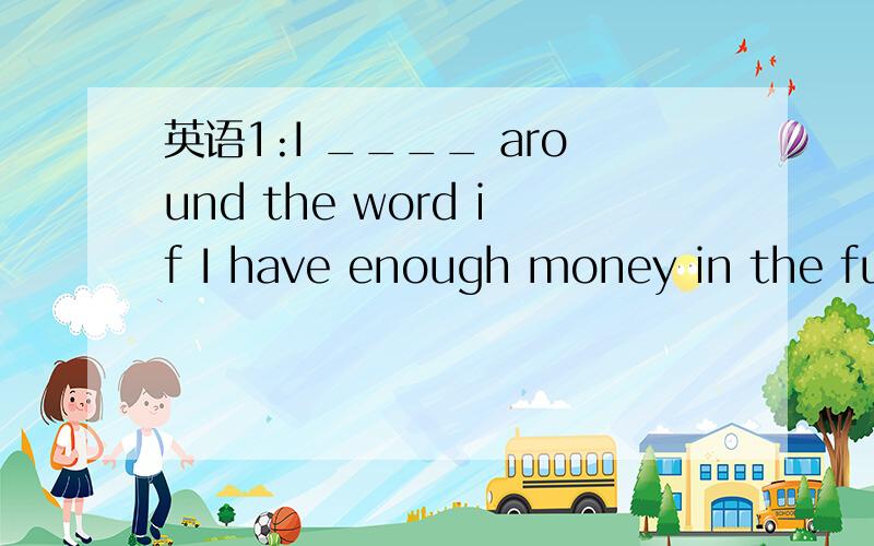 英语1:I ____ around the word if I have enough money in the fut