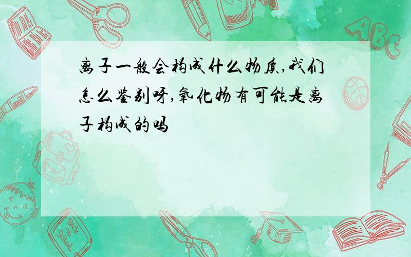 离子一般会构成什么物质,我们怎么鉴别呀,氧化物有可能是离子构成的吗