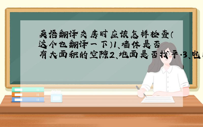 英语翻译交房时应该怎样检查（这个也翻译一下）1、墙体是否有大面积的空隙2、地面是否找平.3、电线正、负极是否正确,线路是