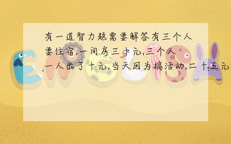 有一道智力题需要解答有三个人要住宿,一间房三十元,三个人一人出了十元,当天因为搞活动,二十五元就能订一间房,老板退给他们