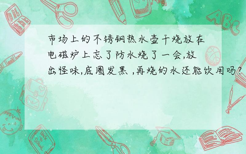 市场上的不锈钢热水壶干烧放在电磁炉上忘了防水烧了一会,放出怪味,底圈发黑 ,再烧的水还能饮用吗?