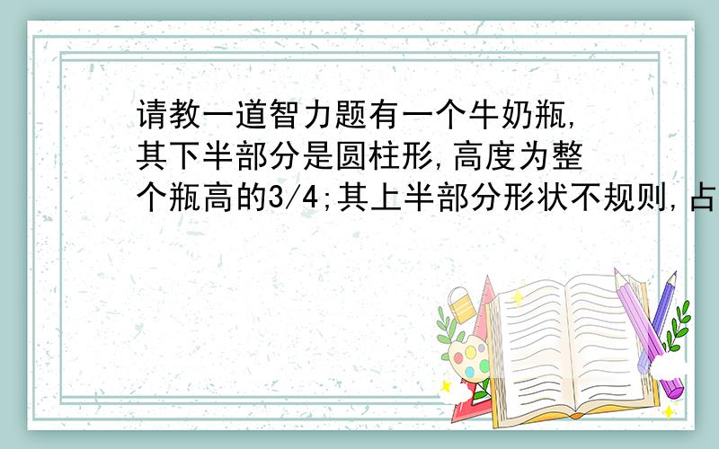 请教一道智力题有一个牛奶瓶,其下半部分是圆柱形,高度为整个瓶高的3/4;其上半部分形状不规则,占瓶高的1/4.现在瓶内只