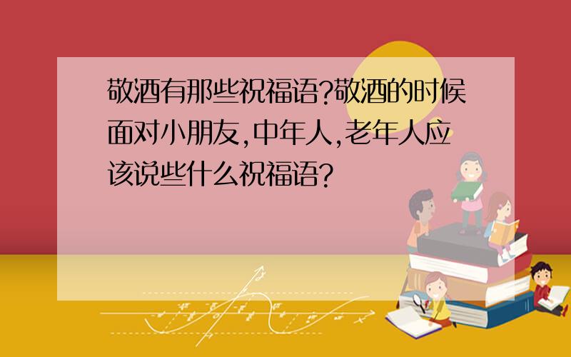 敬酒有那些祝福语?敬酒的时候面对小朋友,中年人,老年人应该说些什么祝福语?