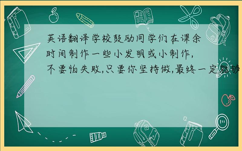 英语翻译学校鼓励同学们在课余时间制作一些小发明或小制作,不要怕失败,只要你坚持做,最终一定能够成功.如果这些小发明有实际