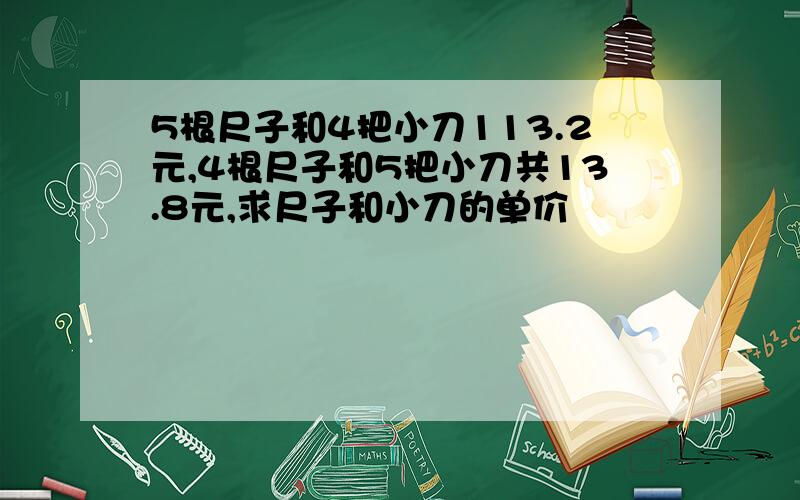 5根尺子和4把小刀113.2元,4根尺子和5把小刀共13.8元,求尺子和小刀的单价