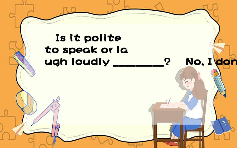 –Is it polite to speak or laugh loudly _________? –No, I don