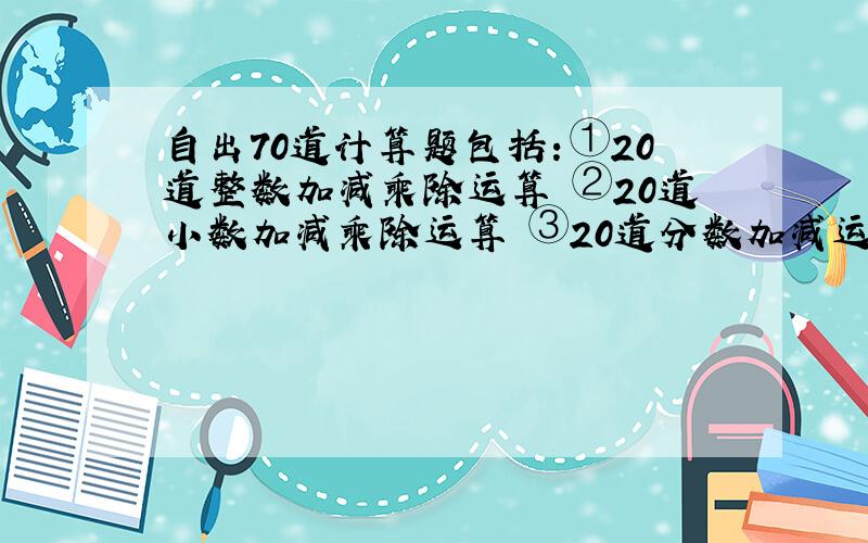 自出70道计算题包括：①20道整数加减乘除运算 ②20道小数加减乘除运算 ③20道分数加减运算 ④10道解方程 （解答清