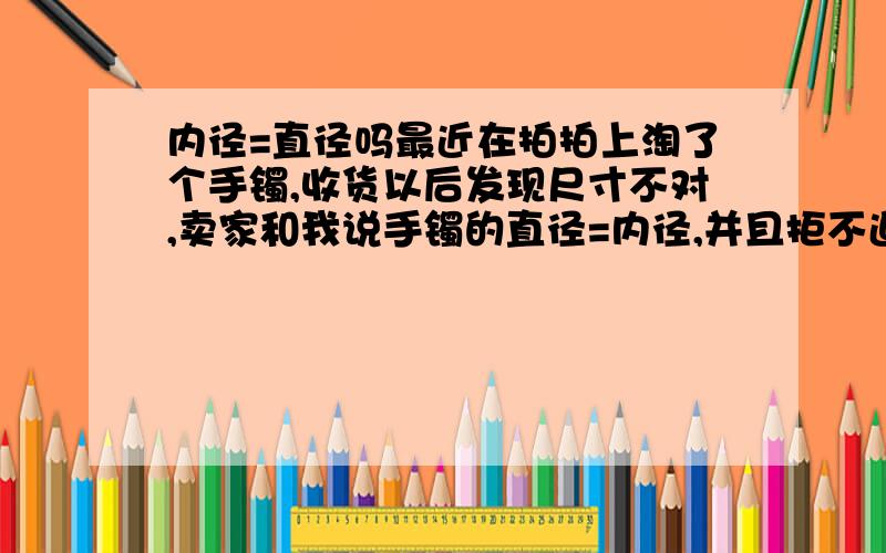 内径=直径吗最近在拍拍上淘了个手镯,收货以后发现尺寸不对,卖家和我说手镯的直径=内径,并且拒不退款.很是郁闷我的200块