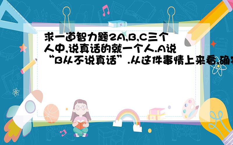 求一道智力题2A,B,C三个人中,说真话的就一个人.A说“B从不说真话”.从这件事情上来看,确实没说实话的人是谁,并且说