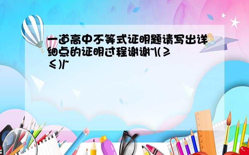 一道高中不等式证明题请写出详细点的证明过程谢谢~\(≥▽≤)/~