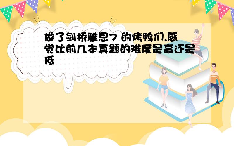 做了剑桥雅思7 的烤鸭们,感觉比前几本真题的难度是高还是低