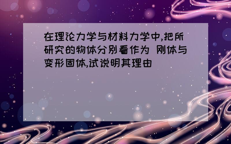 在理论力学与材料力学中,把所研究的物体分别看作为 刚体与变形固体,试说明其理由