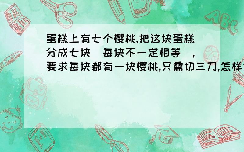 蛋糕上有七个樱桃,把这块蛋糕分成七块（每块不一定相等）,要求每块都有一块樱桃,只需切三刀,怎样切?