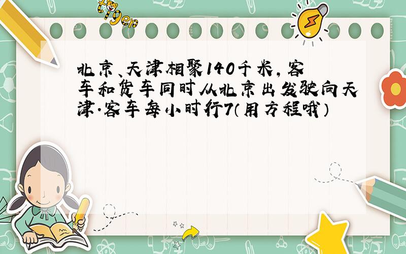 北京、天津相聚140千米,客车和货车同时从北京出发驶向天津.客车每小时行7（用方程哦）