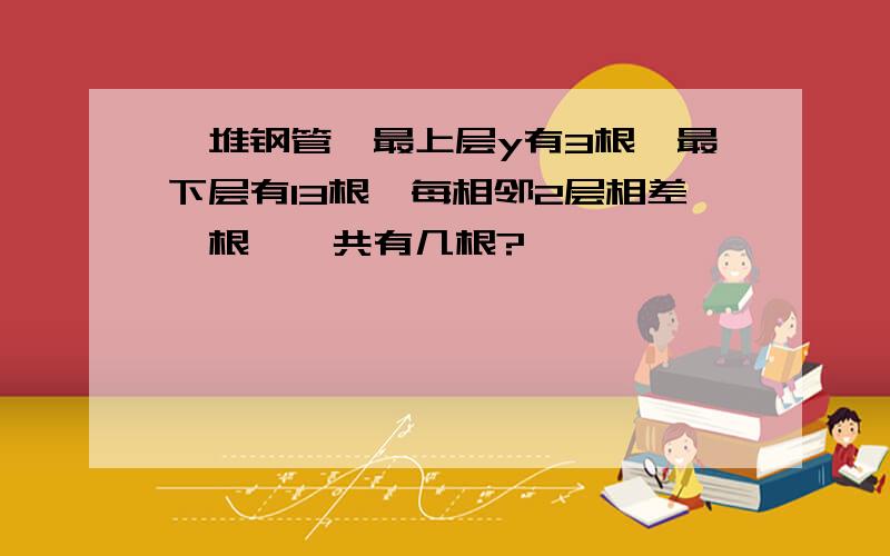 一堆钢管,最上层y有3根,最下层有13根,每相邻2层相差一根,一共有几根?