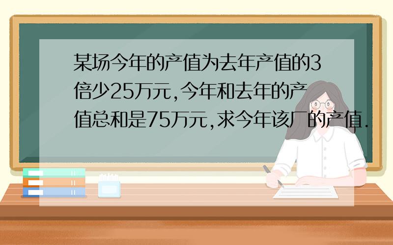 某场今年的产值为去年产值的3倍少25万元,今年和去年的产值总和是75万元,求今年该厂的产值.