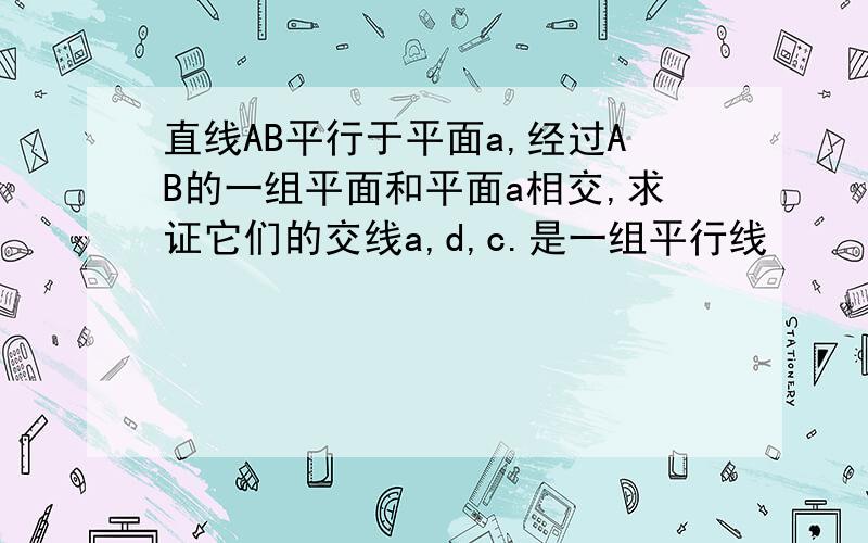 直线AB平行于平面a,经过AB的一组平面和平面a相交,求证它们的交线a,d,c.是一组平行线