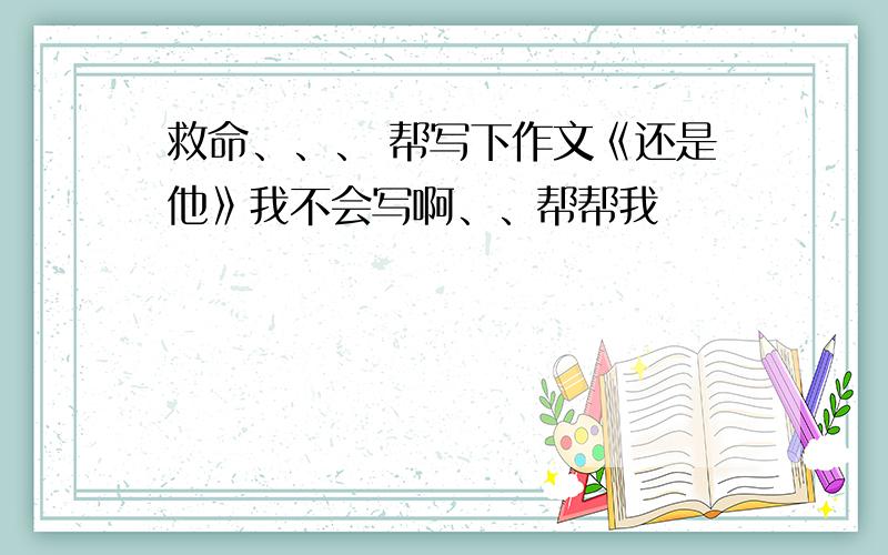 救命、、、 帮写下作文《还是他》我不会写啊、、帮帮我