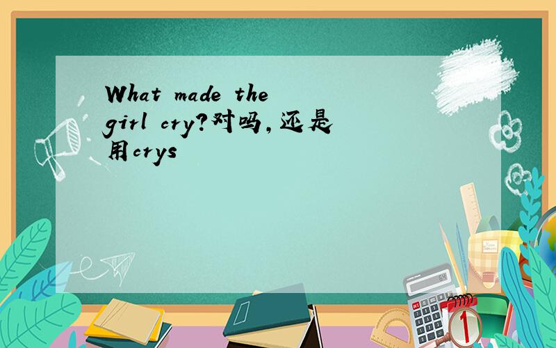 What made the girl cry?对吗,还是用crys