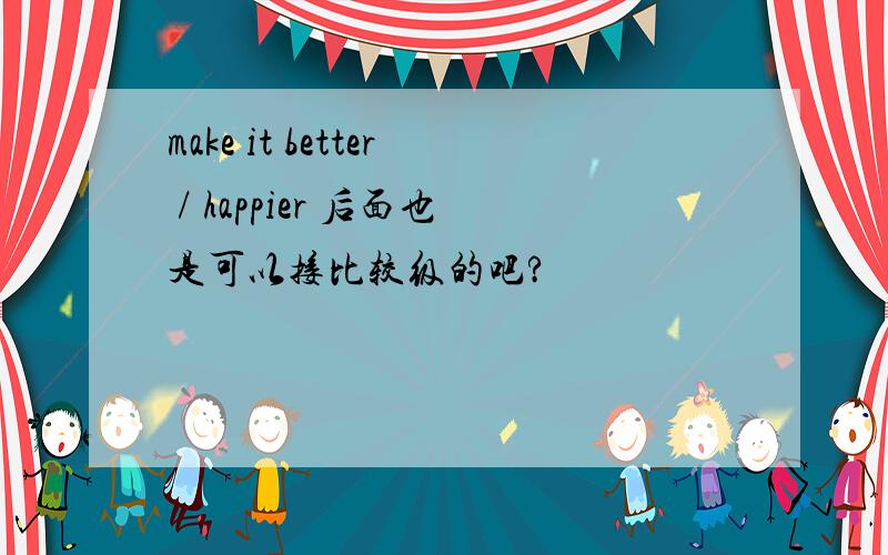 make it better / happier 后面也是可以接比较级的吧?