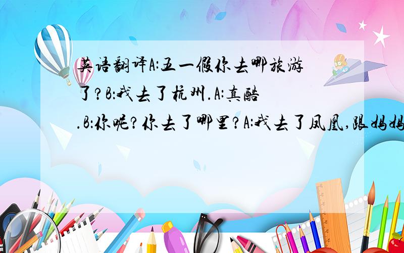 英语翻译A:五一假你去哪旅游了?B：我去了杭州.A:真酷.B：你呢?你去了哪里?A:我去了凤凰,跟妈妈一起去的.B：你是