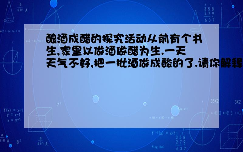 酿酒成醋的探究活动从前有个书生,家里以做酒做醋为生.一天天气不好,把一批酒做成酸的了.请你解释酒变醋的道理.探究问题__