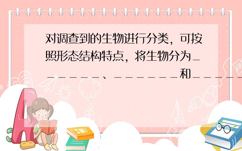 对调查到的生物进行分类，可按照形态结构特点，将生物分为______、______和______三大类；也可按照生活环境将