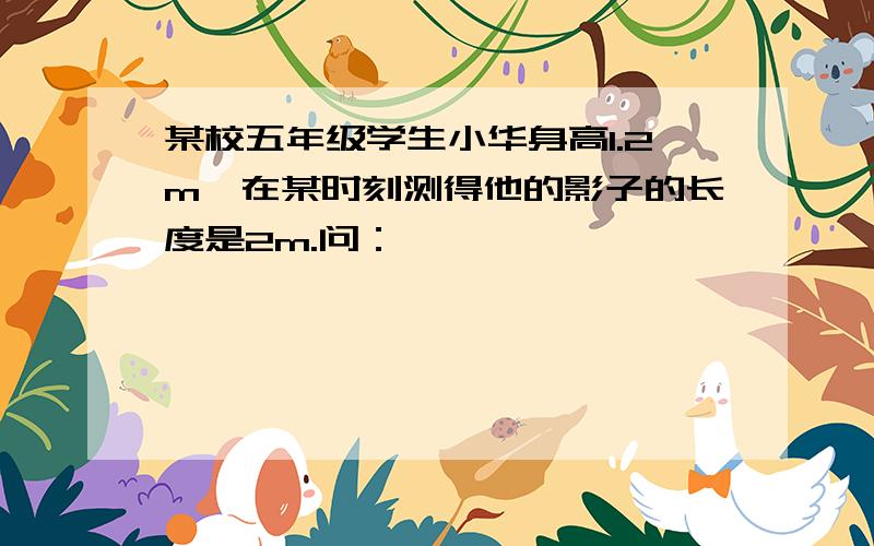 某校五年级学生小华身高1.2m,在某时刻测得他的影子的长度是2m.问：