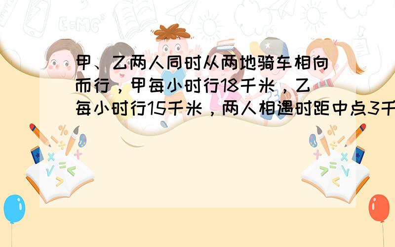 甲、乙两人同时从两地骑车相向而行，甲每小时行18千米，乙每小时行15千米，两人相遇时距中点3千米，求两地距离多少千米？