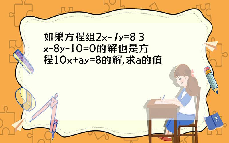 如果方程组2x-7y=8 3x-8y-10=0的解也是方程10x+ay=8的解,求a的值