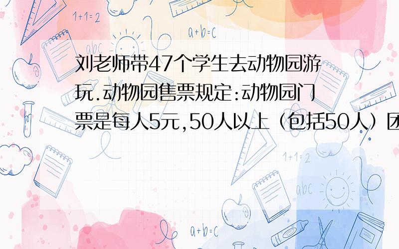 刘老师带47个学生去动物园游玩.动物园售票规定:动物园门票是每人5元,50人以上（包括50人）团体享受八折