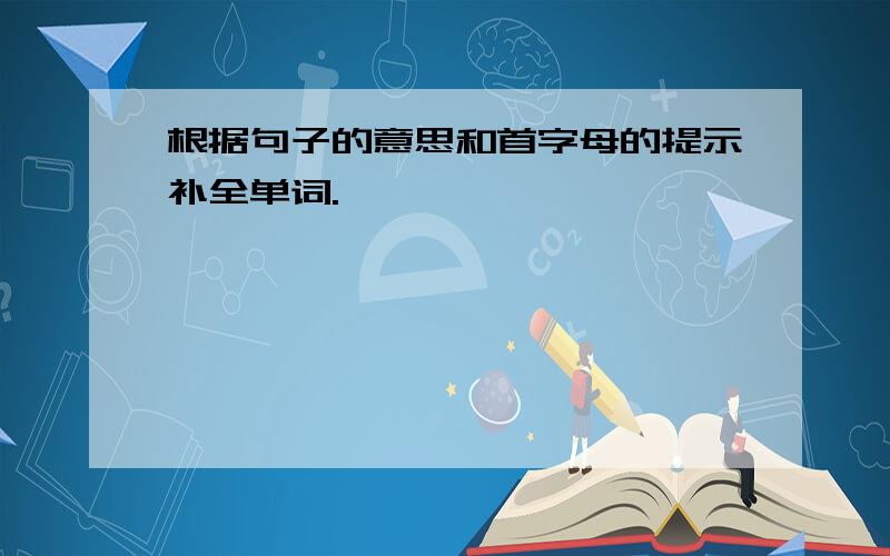 根据句子的意思和首字母的提示补全单词.