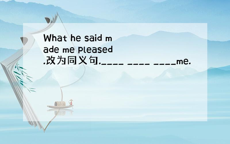 What he said made me pleased.改为同义句.____ ____ ____me.