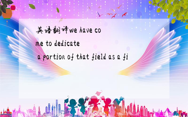 英语翻译we have come to dedicate a portion of that field as a fi