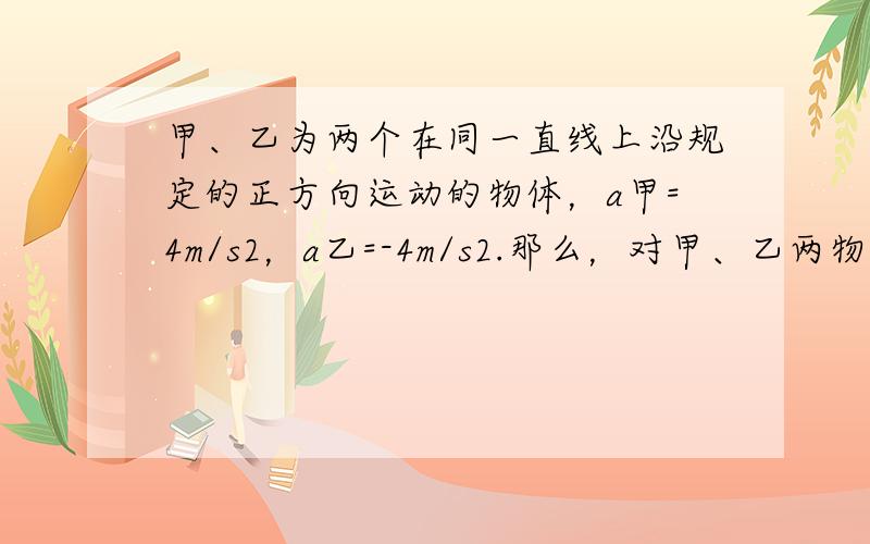 甲、乙为两个在同一直线上沿规定的正方向运动的物体，a甲=4m/s2，a乙=-4m/s2.那么，对甲、乙两物体判断正确的是