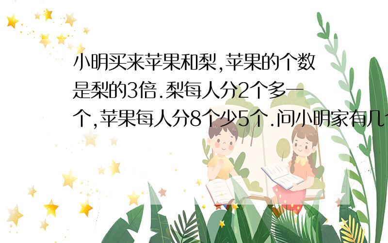 小明买来苹果和梨,苹果的个数是梨的3倍.梨每人分2个多一个,苹果每人分8个少5个.问小明家有几个人,买了多少个苹果和梨.