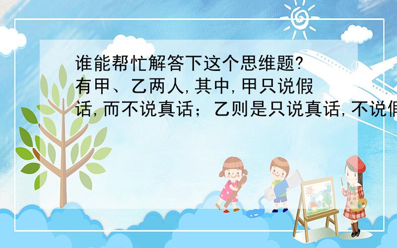 谁能帮忙解答下这个思维题? 有甲、乙两人,其中,甲只说假话,而不说真话；乙则是只说真话,不说假话.