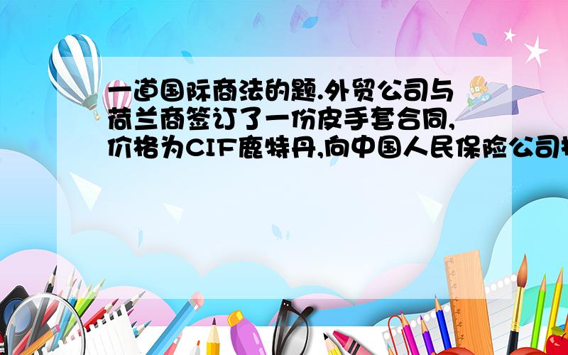 一道国际商法的题.外贸公司与荷兰商签订了一份皮手套合同,价格为CIF鹿特丹,向中国人民保险公司投保一切险,生产厂家在生产