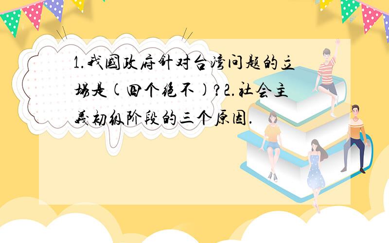 1.我国政府针对台湾问题的立场是(四个绝不)?2.社会主义初级阶段的三个原因.