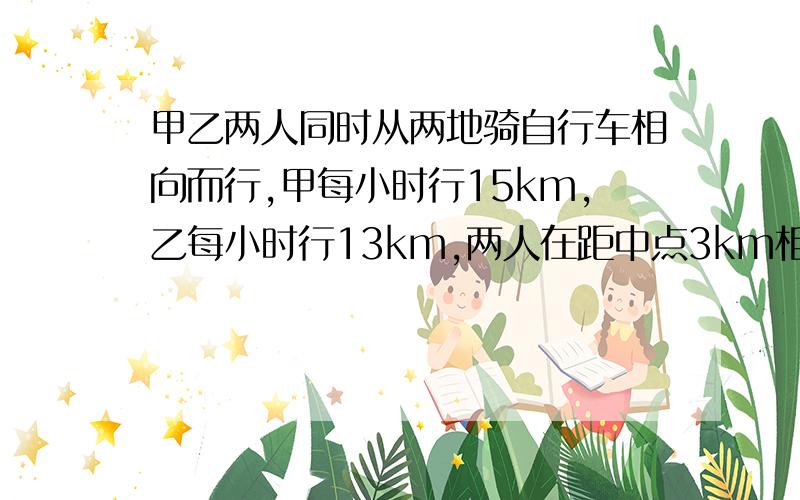 甲乙两人同时从两地骑自行车相向而行,甲每小时行15km,乙每小时行13km,两人在距中点3km相遇,求两地距