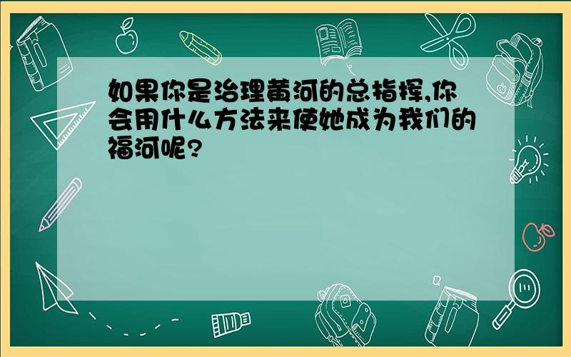 如果你是治理黄河的总指挥,你会用什么方法来使她成为我们的福河呢?