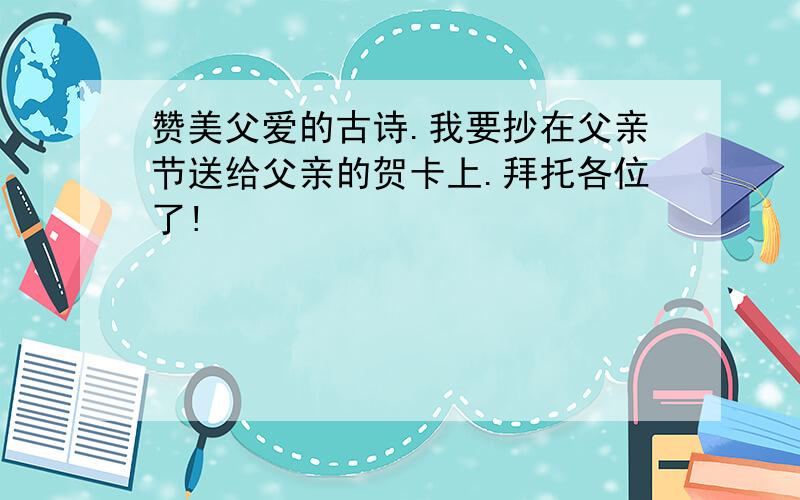 赞美父爱的古诗.我要抄在父亲节送给父亲的贺卡上.拜托各位了!