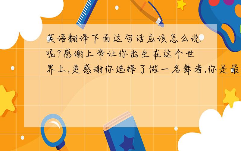 英语翻译下面这句话应该怎么说呢?感谢上帝让你出生在这个世界上,更感谢你选择了做一名舞者,你是最棒的!