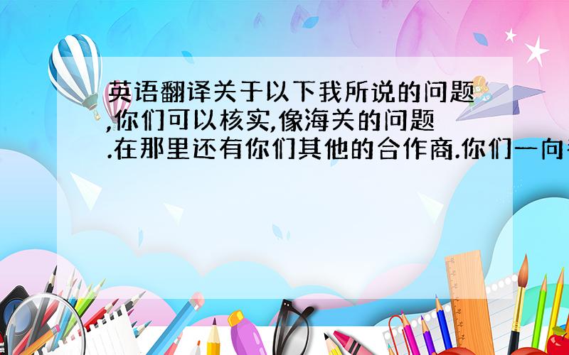 英语翻译关于以下我所说的问题,你们可以核实,像海关的问题.在那里还有你们其他的合作商.你们一向都是在A港口卸货,这些情况